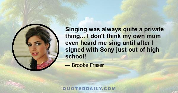 Singing was always quite a private thing... I don't think my own mum even heard me sing until after I signed with Sony just out of high school!