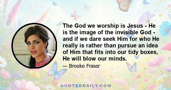 The God we worship is Jesus - He is the image of the invisible God - and if we dare seek Him for who He really is rather than pursue an idea of Him that fits into our tidy boxes, He will blow our minds.