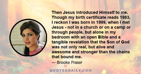 Then Jesus introduced Himself to me. Though my birth certificate reads 1983, I reckon I was born in 1999, when I met Jesus - not in a church or on a camp or through people, but alone in my bedroom with an open Bible and 