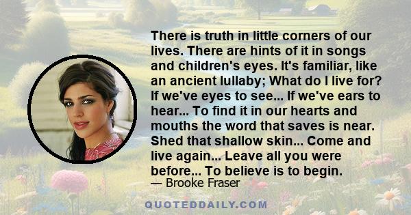 There is truth in little corners of our lives. There are hints of it in songs and children's eyes. It's familiar, like an ancient lullaby; What do I live for? If we've eyes to see... If we've ears to hear... To find it