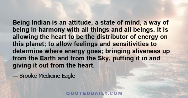 Being Indian is an attitude, a state of mind, a way of being in harmony with all things and all beings. It is allowing the heart to be the distributor of energy on this planet; to allow feelings and sensitivities to