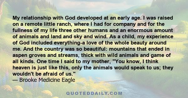 My relationship with God developed at an early age. I was raised on a remote little ranch, where I had for company and for the fullness of my life three other humans and an enormous amount of animals and land and sky