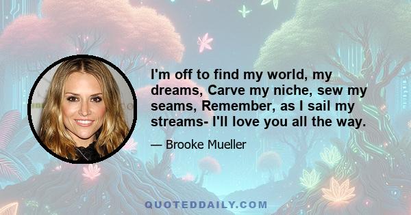 I'm off to find my world, my dreams, Carve my niche, sew my seams, Remember, as I sail my streams- I'll love you all the way.