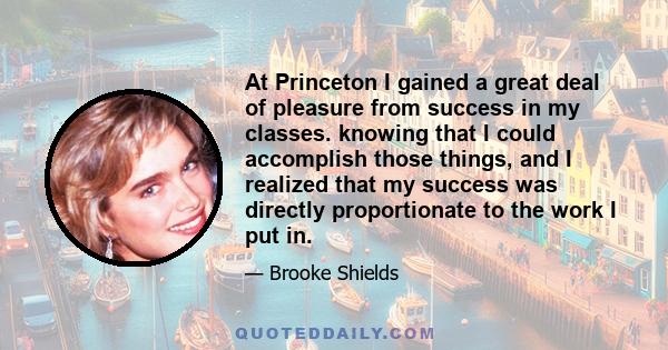 At Princeton I gained a great deal of pleasure from success in my classes. knowing that I could accomplish those things, and I realized that my success was directly proportionate to the work I put in.