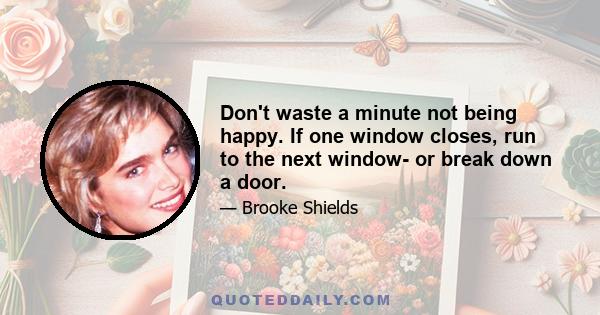 Don't waste a minute not being happy. If one window closes, run to the next window- or break down a door.