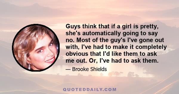 Guys think that if a girl is pretty, she's automatically going to say no. Most of the guy's I've gone out with, I've had to make it completely obvious that I'd like them to ask me out. Or, I've had to ask them.