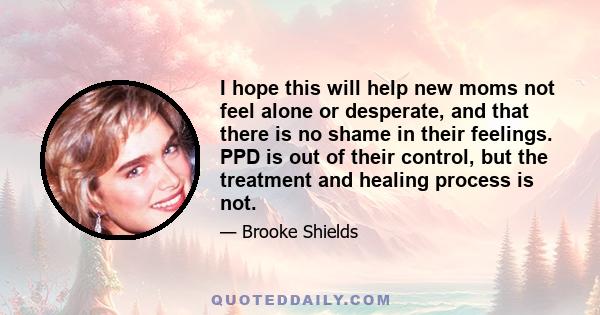 I hope this will help new moms not feel alone or desperate, and that there is no shame in their feelings. PPD is out of their control, but the treatment and healing process is not.