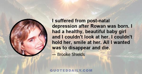 I suffered from post-natal depression after Rowan was born. I had a healthy, beautiful baby girl and I couldn't look at her. I couldn't hold her, smile at her. All I wanted was to disappear and die.