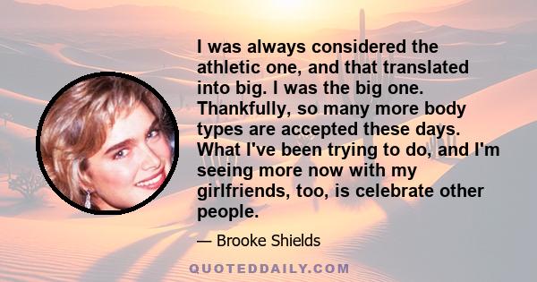 I was always considered the athletic one, and that translated into big. I was the big one. Thankfully, so many more body types are accepted these days. What I've been trying to do, and I'm seeing more now with my