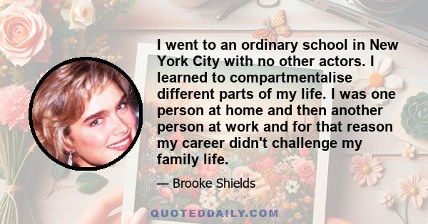 I went to an ordinary school in New York City with no other actors. I learned to compartmentalise different parts of my life. I was one person at home and then another person at work and for that reason my career didn't 