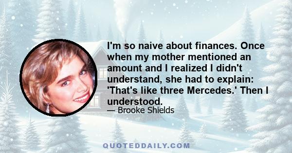 I'm so naive about finances. Once when my mother mentioned an amount and I realized I didn't understand, she had to explain: 'That's like three Mercedes.' Then I understood.