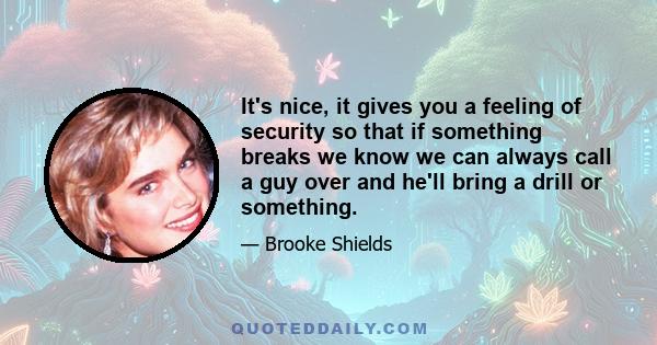 It's nice, it gives you a feeling of security so that if something breaks we know we can always call a guy over and he'll bring a drill or something.