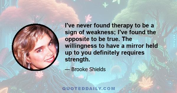 I've never found therapy to be a sign of weakness; I've found the opposite to be true. The willingness to have a mirror held up to you definitely requires strength.