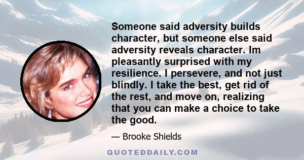 Someone said adversity builds character, but someone else said adversity reveals character. Im pleasantly surprised with my resilience. I persevere, and not just blindly. I take the best, get rid of the rest, and move