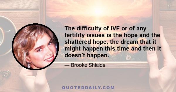 The difficulty of IVF or of any fertility issues is the hope and the shattered hope, the dream that it might happen this time and then it doesn't happen.