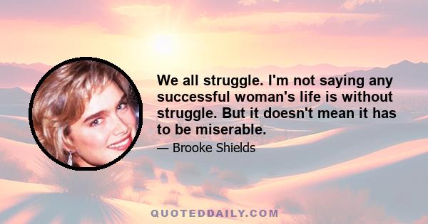 We all struggle. I'm not saying any successful woman's life is without struggle. But it doesn't mean it has to be miserable.