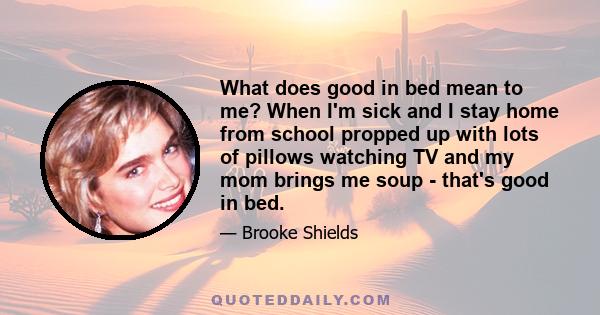 What does good in bed mean to me? When I'm sick and I stay home from school propped up with lots of pillows watching TV and my mom brings me soup - that's good in bed.