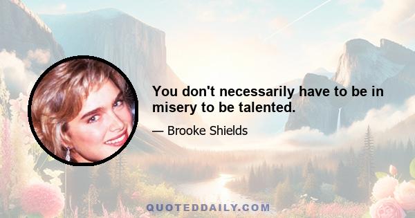 You don't necessarily have to be in misery to be talented.