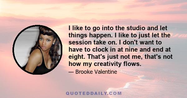 I like to go into the studio and let things happen. I like to just let the session take on. I don't want to have to clock in at nine and end at eight. That's just not me, that's not how my creativity flows.