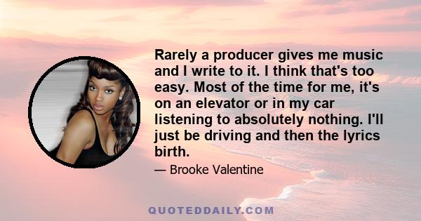 Rarely a producer gives me music and I write to it. I think that's too easy. Most of the time for me, it's on an elevator or in my car listening to absolutely nothing. I'll just be driving and then the lyrics birth.