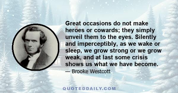 Great occasions do not make heroes or cowards; they simply unveil them to the eyes. Silently and imperceptibly, as we wake or sleep, we grow strong or we grow weak, and at last some crisis shows us what we have become.