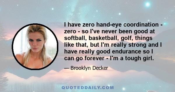 I have zero hand-eye coordination - zero - so I've never been good at softball, basketball, golf, things like that, but I'm really strong and I have really good endurance so I can go forever - I'm a tough girl.