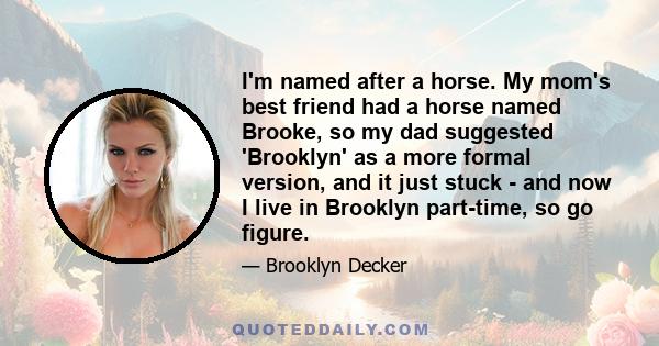 I'm named after a horse. My mom's best friend had a horse named Brooke, so my dad suggested 'Brooklyn' as a more formal version, and it just stuck - and now I live in Brooklyn part-time, so go figure.