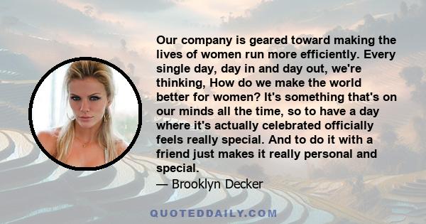 Our company is geared toward making the lives of women run more efficiently. Every single day, day in and day out, we're thinking, How do we make the world better for women? It's something that's on our minds all the