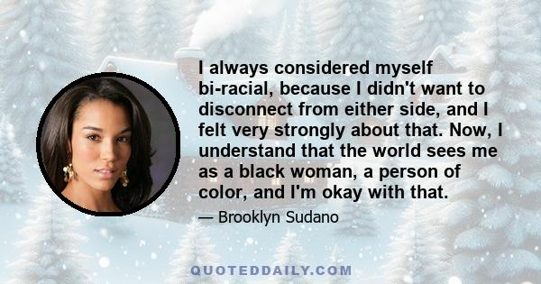 I always considered myself bi-racial, because I didn't want to disconnect from either side, and I felt very strongly about that. Now, I understand that the world sees me as a black woman, a person of color, and I'm okay 