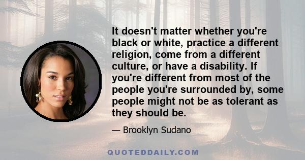 It doesn't matter whether you're black or white, practice a different religion, come from a different culture, or have a disability. If you're different from most of the people you're surrounded by, some people might