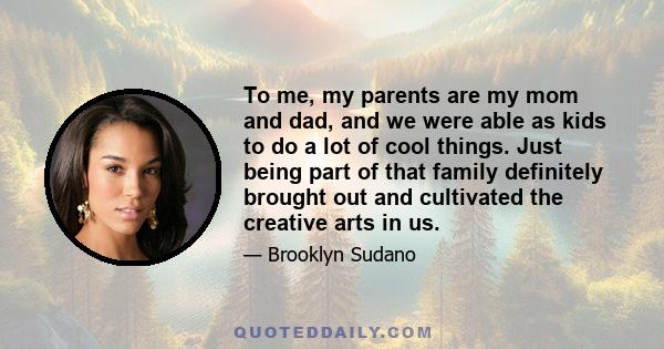 To me, my parents are my mom and dad, and we were able as kids to do a lot of cool things. Just being part of that family definitely brought out and cultivated the creative arts in us.