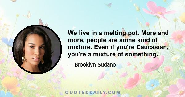 We live in a melting pot. More and more, people are some kind of mixture. Even if you're Caucasian, you're a mixture of something.