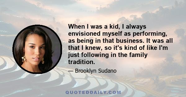 When I was a kid, I always envisioned myself as performing, as being in that business. It was all that I knew, so it's kind of like I'm just following in the family tradition.