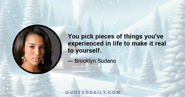 You pick pieces of things you've experienced in life to make it real to yourself.