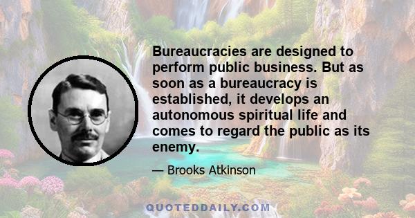 Bureaucracies are designed to perform public business. But as soon as a bureaucracy is established, it develops an autonomous spiritual life and comes to regard the public as its enemy.