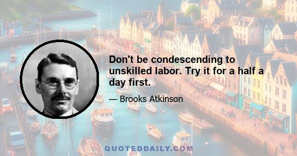 Don't be condescending to unskilled labor. Try it for a half a day first.