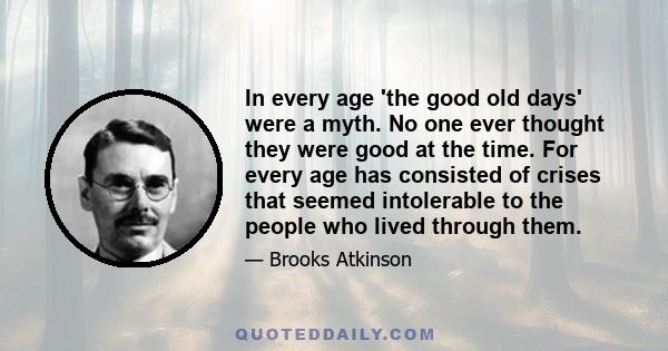 In every age 'the good old days' were a myth. No one ever thought they were good at the time. For every age has consisted of crises that seemed intolerable to the people who lived through them.