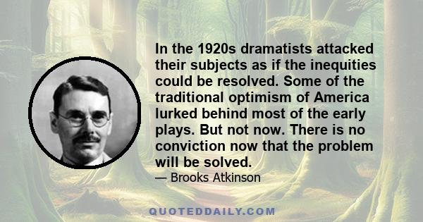 In the 1920s dramatists attacked their subjects as if the inequities could be resolved. Some of the traditional optimism of America lurked behind most of the early plays. But not now. There is no conviction now that the 