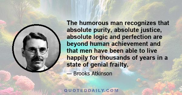 The humorous man recognizes that absolute purity, absolute justice, absolute logic and perfection are beyond human achievement and that men have been able to live happily for thousands of years in a state of genial