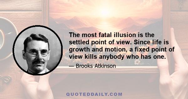 The most fatal illusion is the settled point of view. Since life is growth and motion, a fixed point of view kills anybody who has one.