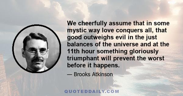 We cheerfully assume that in some mystic way love conquers all, that good outweighs evil in the just balances of the universe and at the 11th hour something gloriously triumphant will prevent the worst before it happens.