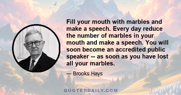 Fill your mouth with marbles and make a speech. Every day reduce the number of marbles in your mouth and make a speech. You will soon become an accredited public speaker -- as soon as you have lost all your marbles.