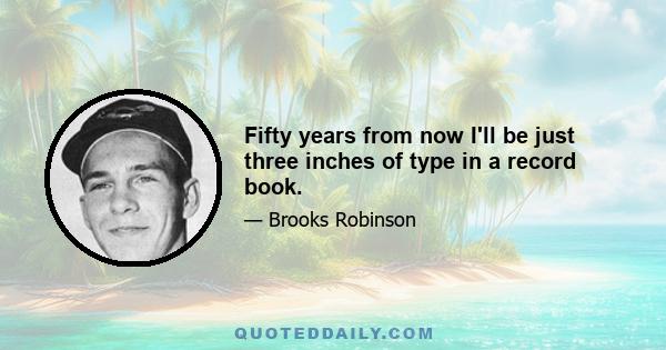 Fifty years from now I'll be just three inches of type in a record book.