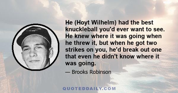 He (Hoyt Wilhelm) had the best knuckleball you'd ever want to see. He knew where it was going when he threw it, but when he got two strikes on you, he'd break out one that even he didn't know where it was going.