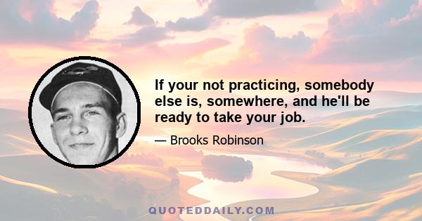 If your not practicing, somebody else is, somewhere, and he'll be ready to take your job.