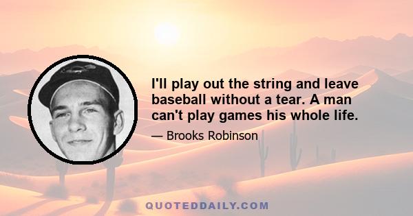 I'll play out the string and leave baseball without a tear. A man can't play games his whole life.