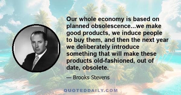 Our whole economy is based on planned obsolescence...we make good products, we induce people to buy them, and then the next year we deliberately introduce something that will make these products old-fashioned, out of