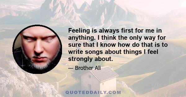 Feeling is always first for me in anything. I think the only way for sure that I know how do that is to write songs about things I feel strongly about.