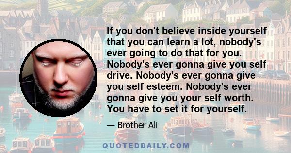 If you don't believe inside yourself that you can learn a lot, nobody's ever going to do that for you. Nobody's ever gonna give you self drive. Nobody's ever gonna give you self esteem. Nobody's ever gonna give you your 