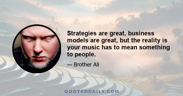 Strategies are great, business models are great, but the reality is your music has to mean something to people.